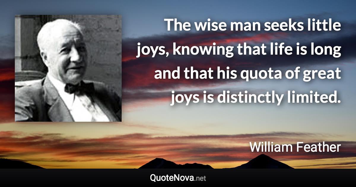 The wise man seeks little joys, knowing that life is long and that his quota of great joys is distinctly limited. - William Feather quote