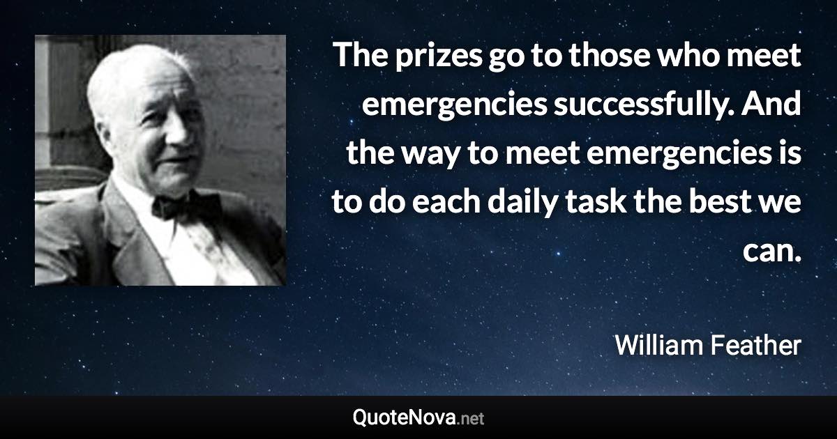 The prizes go to those who meet emergencies successfully. And the way to meet emergencies is to do each daily task the best we can. - William Feather quote