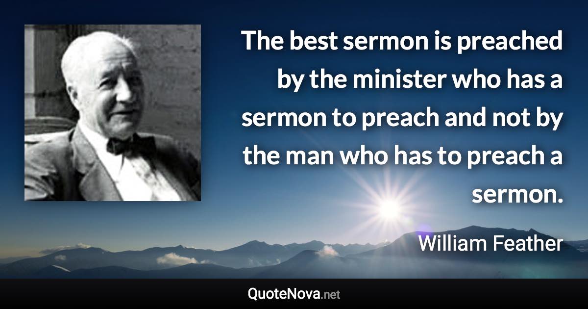 The best sermon is preached by the minister who has a sermon to preach and not by the man who has to preach a sermon. - William Feather quote