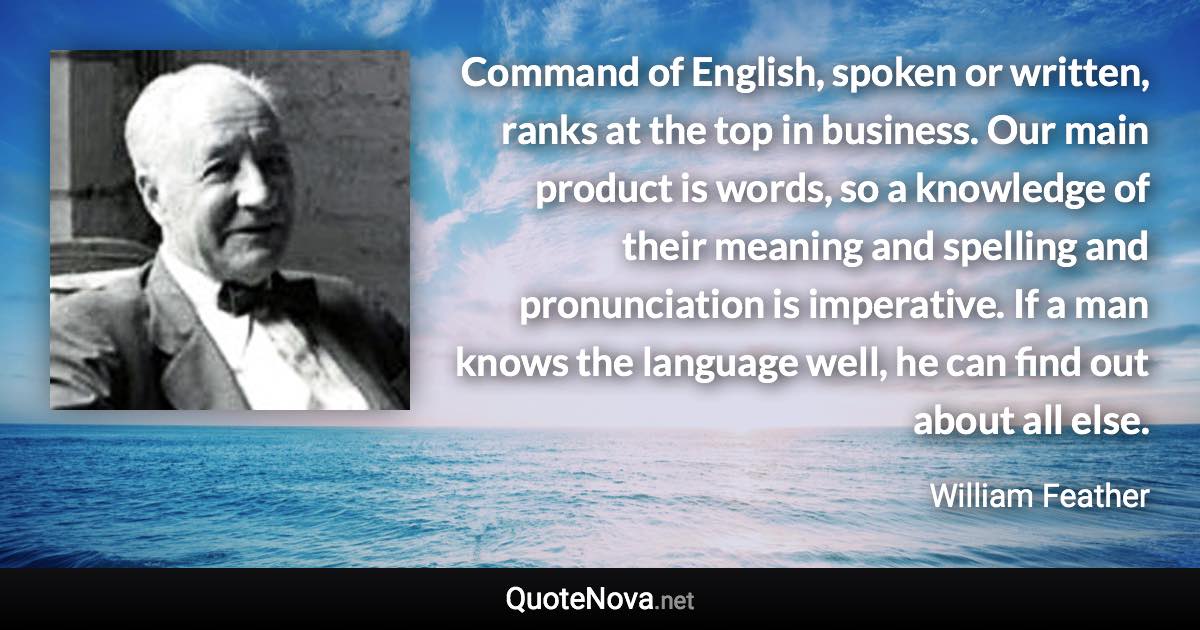 Command of English, spoken or written, ranks at the top in business. Our main product is words, so a knowledge of their meaning and spelling and pronunciation is imperative. If a man knows the language well, he can find out about all else. - William Feather quote