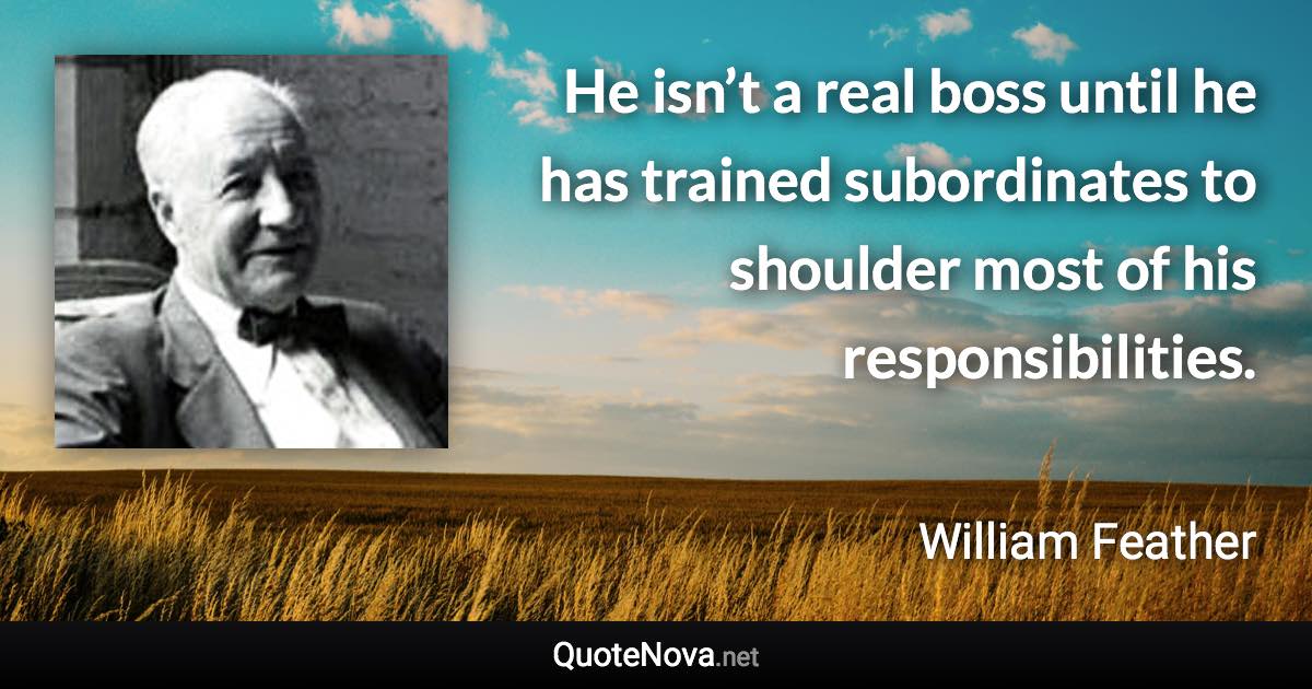 He isn’t a real boss until he has trained subordinates to shoulder most of his responsibilities. - William Feather quote