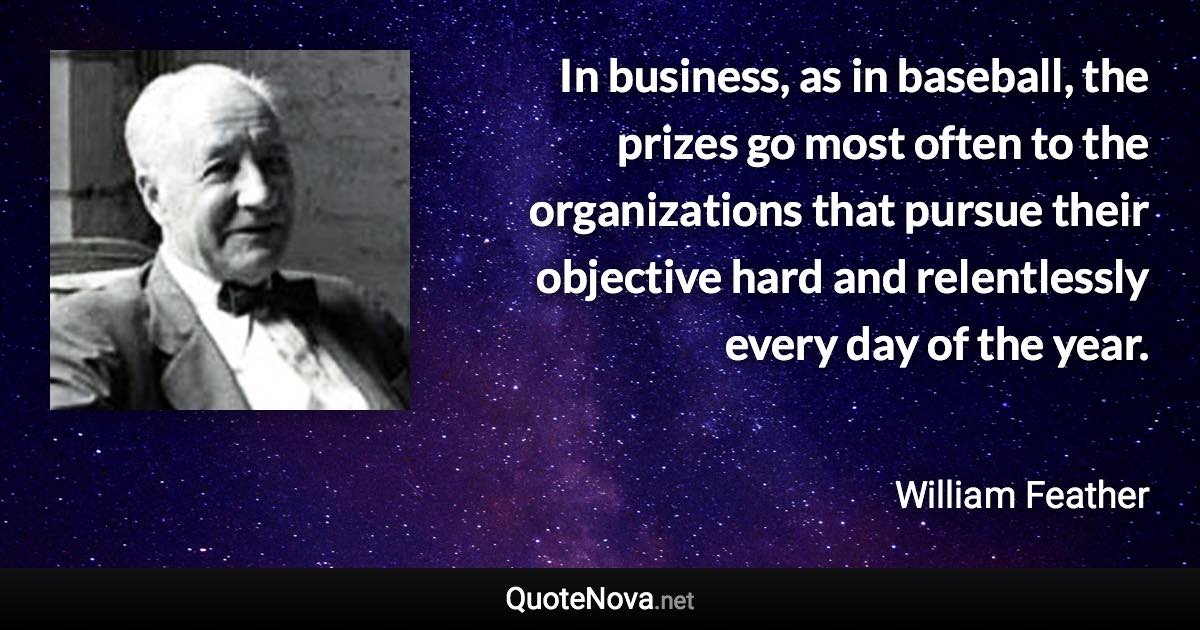 In business, as in baseball, the prizes go most often to the organizations that pursue their objective hard and relentlessly every day of the year. - William Feather quote