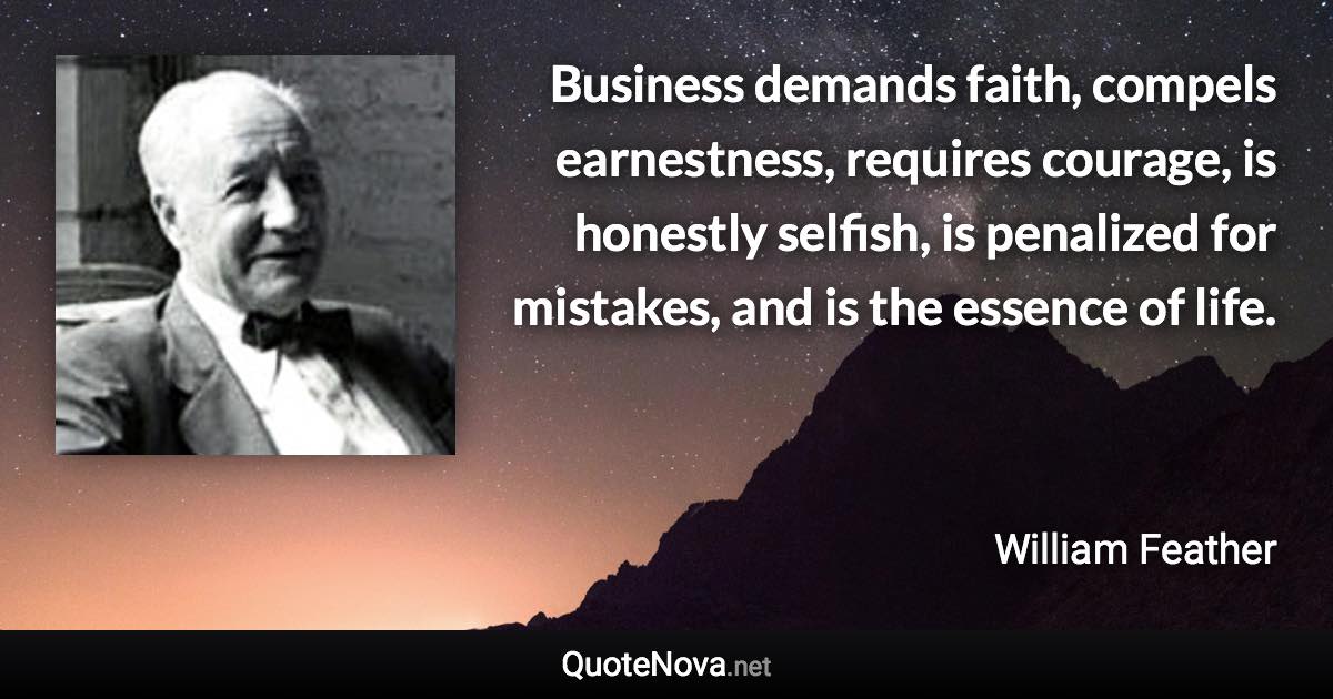 Business demands faith, compels earnestness, requires courage, is honestly selfish, is penalized for mistakes, and is the essence of life. - William Feather quote