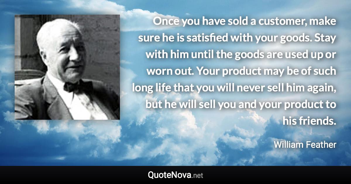 Once you have sold a customer, make sure he is satisfied with your goods. Stay with him until the goods are used up or worn out. Your product may be of such long life that you will never sell him again, but he will sell you and your product to his friends. - William Feather quote