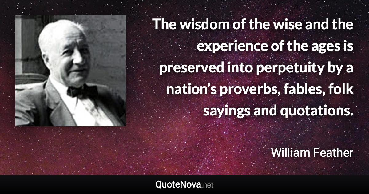 The wisdom of the wise and the experience of the ages is preserved into perpetuity by a nation’s proverbs, fables, folk sayings and quotations. - William Feather quote