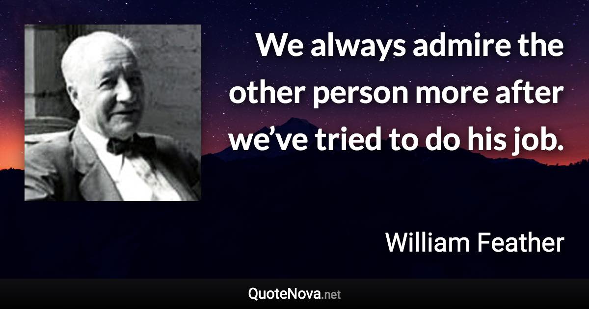 We always admire the other person more after we’ve tried to do his job. - William Feather quote