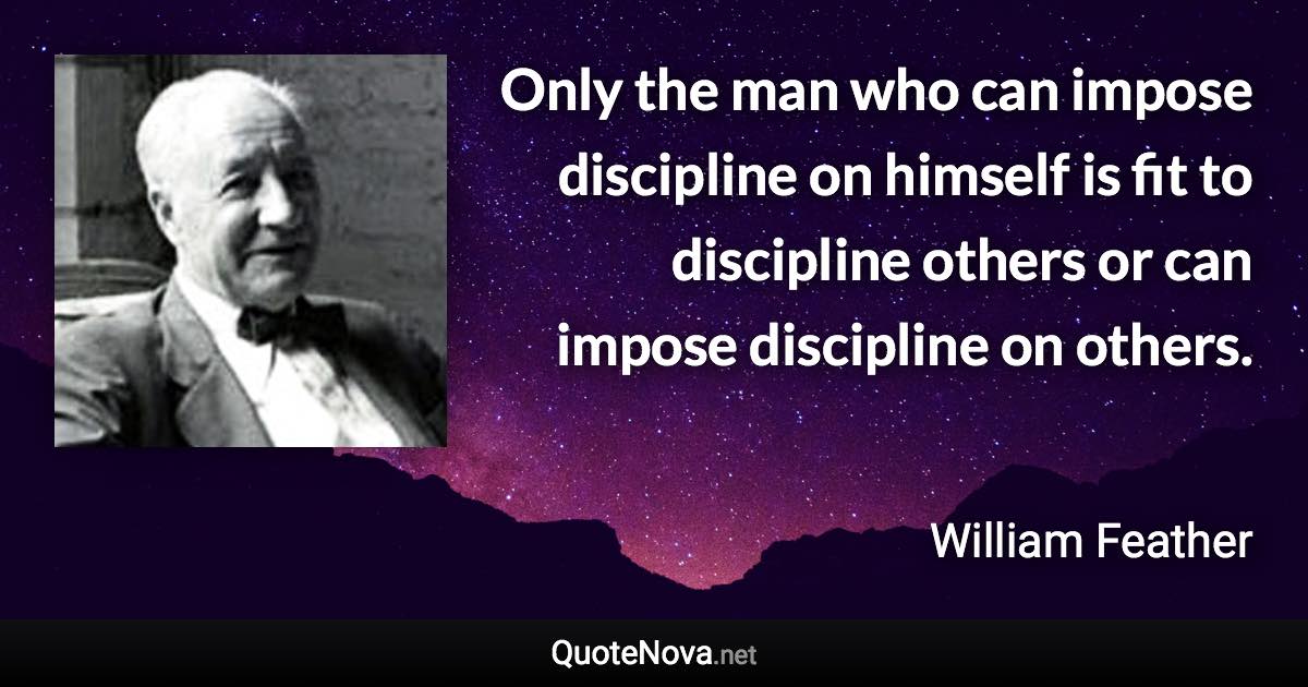 Only the man who can impose discipline on himself is fit to discipline others or can impose discipline on others. - William Feather quote