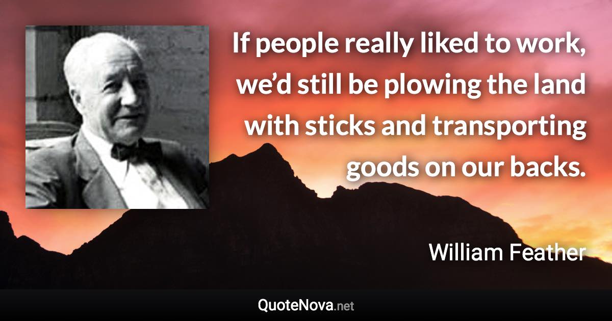 If people really liked to work, we’d still be plowing the land with sticks and transporting goods on our backs. - William Feather quote