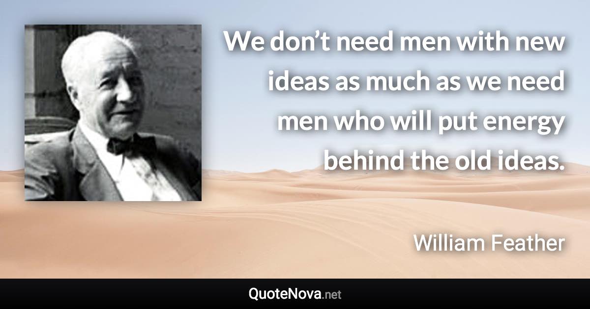 We don’t need men with new ideas as much as we need men who will put energy behind the old ideas. - William Feather quote