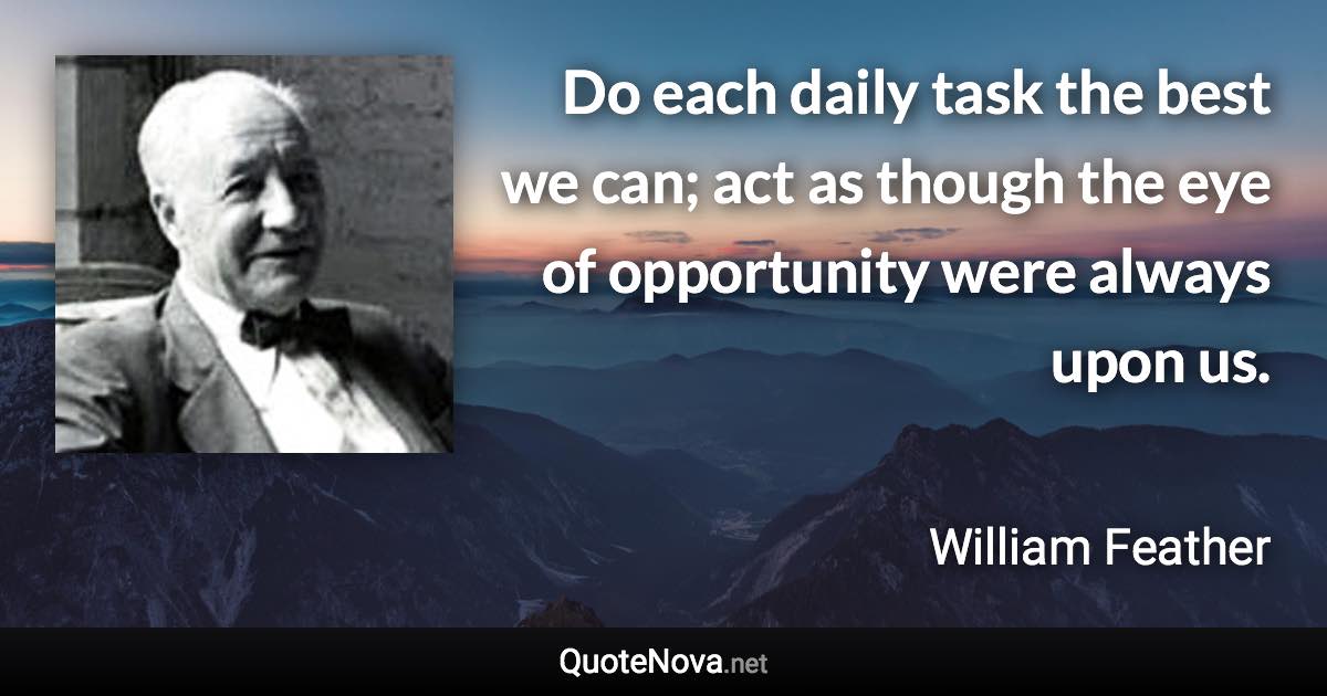 Do each daily task the best we can; act as though the eye of opportunity were always upon us. - William Feather quote