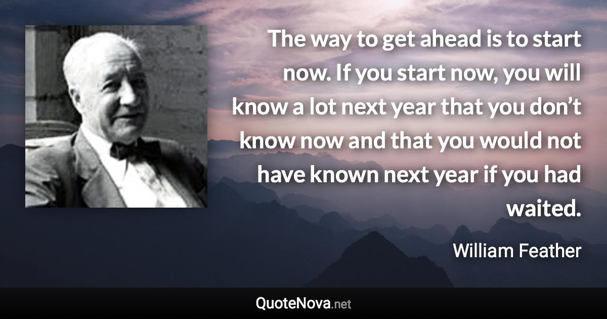 The way to get ahead is to start now. If you start now, you will know a lot next year that you don’t know now and that you would not have known next year if you had waited. - William Feather quote