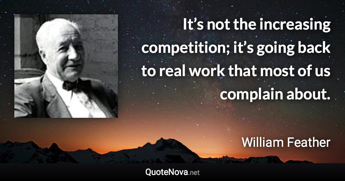 It’s not the increasing competition; it’s going back to real work that most of us complain about. - William Feather quote