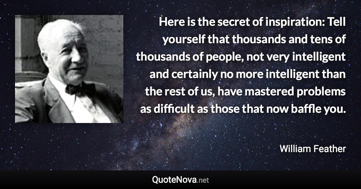 Here is the secret of inspiration: Tell yourself that thousands and tens of thousands of people, not very intelligent and certainly no more intelligent than the rest of us, have mastered problems as difficult as those that now baffle you. - William Feather quote