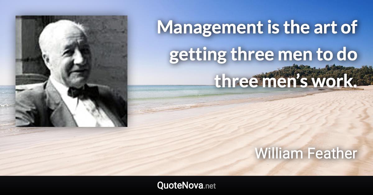 Management is the art of getting three men to do three men’s work. - William Feather quote