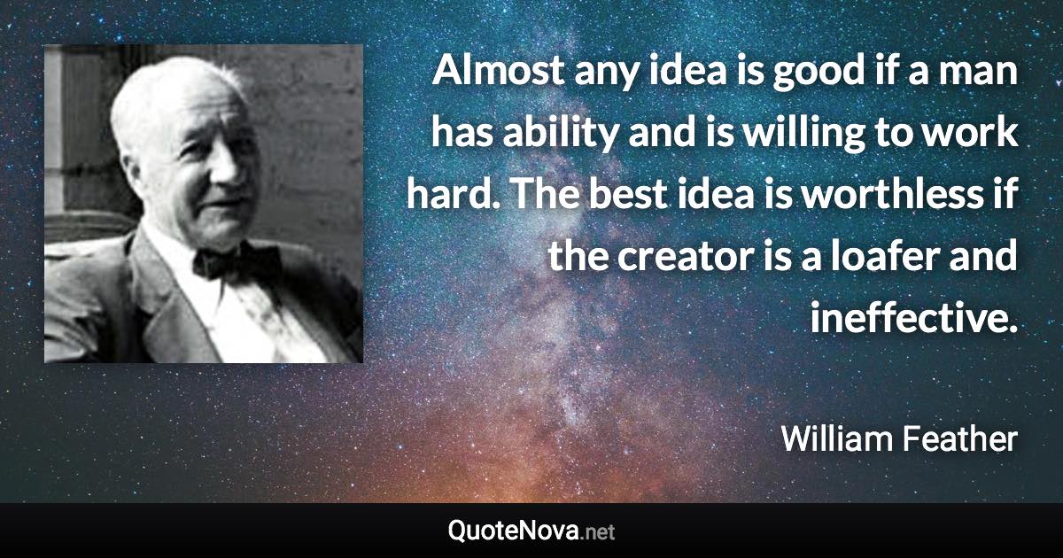 Almost any idea is good if a man has ability and is willing to work hard. The best idea is worthless if the creator is a loafer and ineffective. - William Feather quote