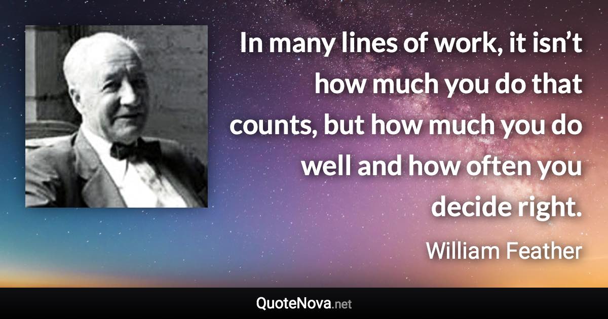 In many lines of work, it isn’t how much you do that counts, but how much you do well and how often you decide right. - William Feather quote