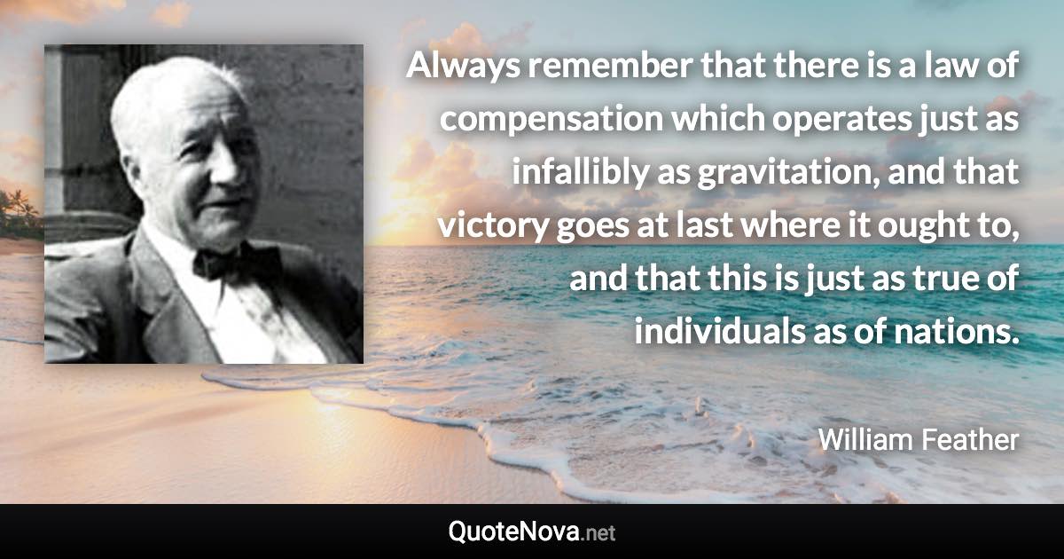 Always remember that there is a law of compensation which operates just as infallibly as gravitation, and that victory goes at last where it ought to, and that this is just as true of individuals as of nations. - William Feather quote