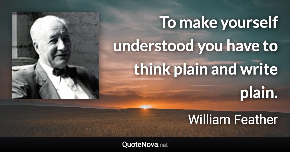 To make yourself understood you have to think plain and write plain. - William Feather quote