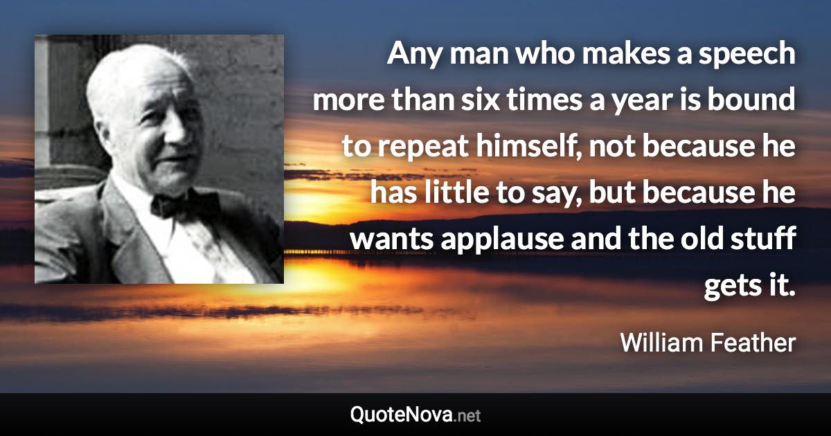 Any man who makes a speech more than six times a year is bound to repeat himself, not because he has little to say, but because he wants applause and the old stuff gets it. - William Feather quote