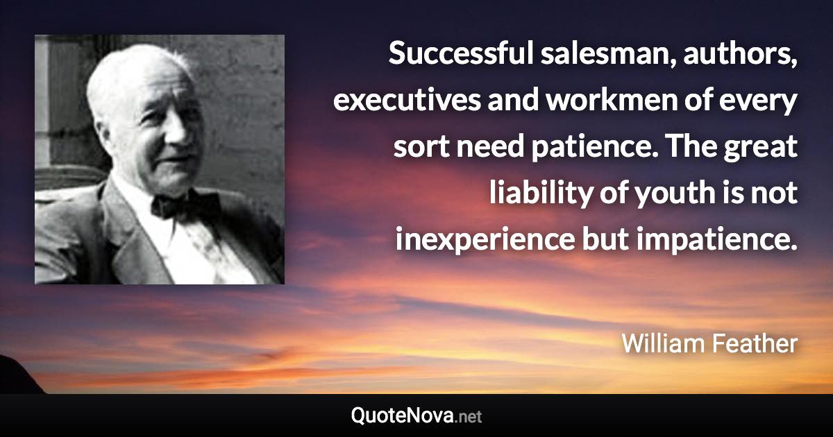 Successful salesman, authors, executives and workmen of every sort need patience. The great liability of youth is not inexperience but impatience. - William Feather quote