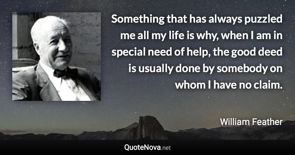 Something that has always puzzled me all my life is why, when I am in special need of help, the good deed is usually done by somebody on whom I have no claim. - William Feather quote