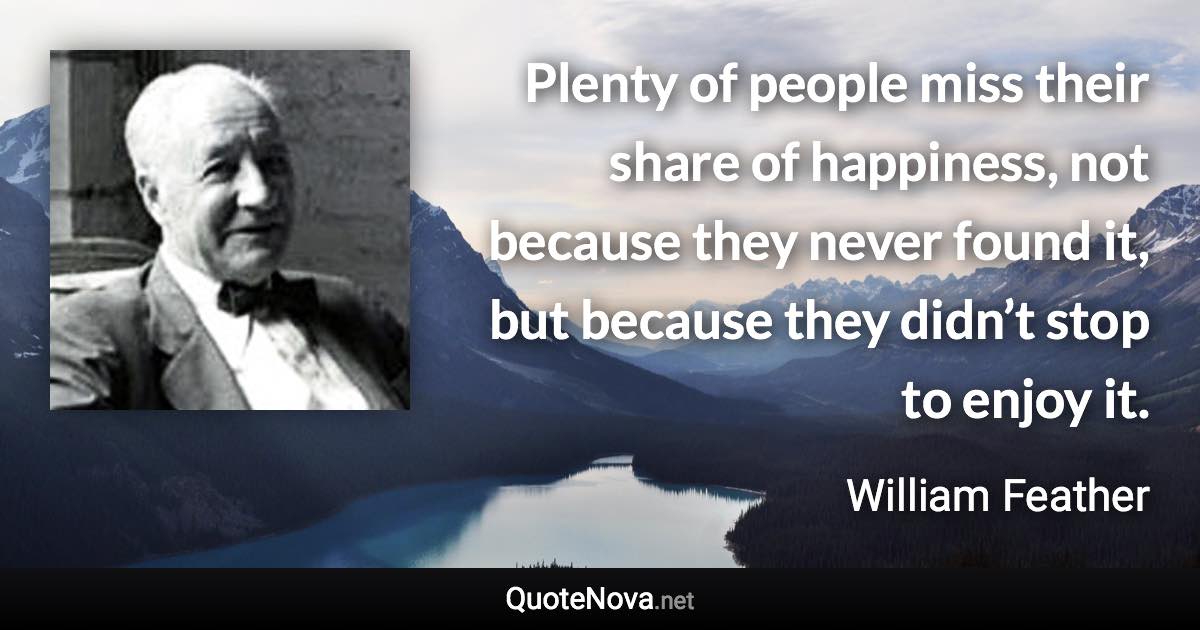 Plenty of people miss their share of happiness, not because they never found it, but because they didn’t stop to enjoy it. - William Feather quote