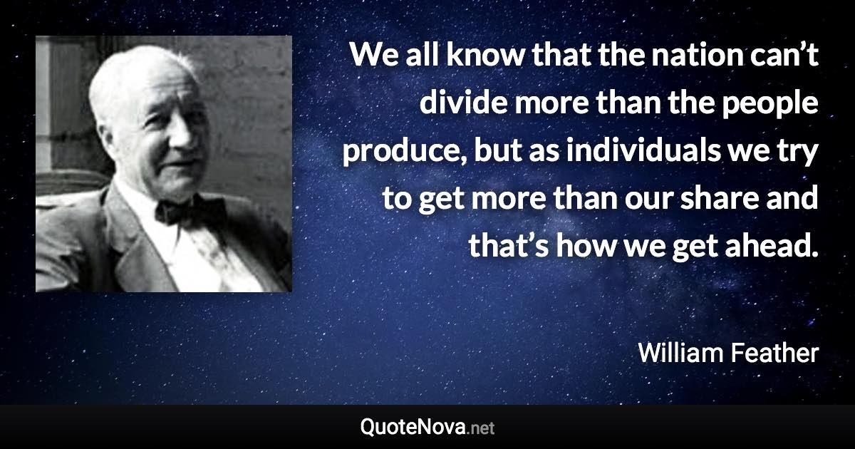 We all know that the nation can’t divide more than the people produce, but as individuals we try to get more than our share and that’s how we get ahead. - William Feather quote