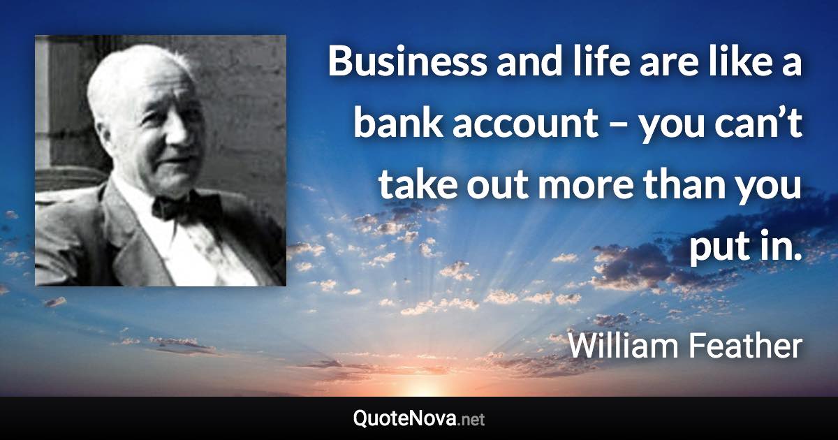 Business and life are like a bank account – you can’t take out more than you put in. - William Feather quote