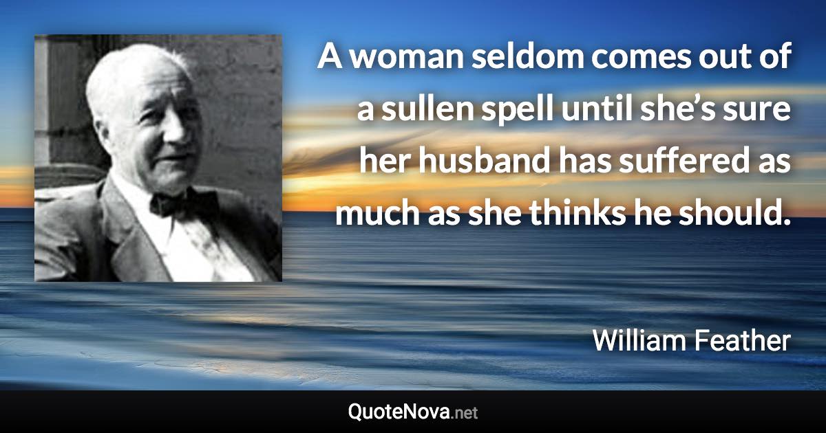 A woman seldom comes out of a sullen spell until she’s sure her husband has suffered as much as she thinks he should. - William Feather quote