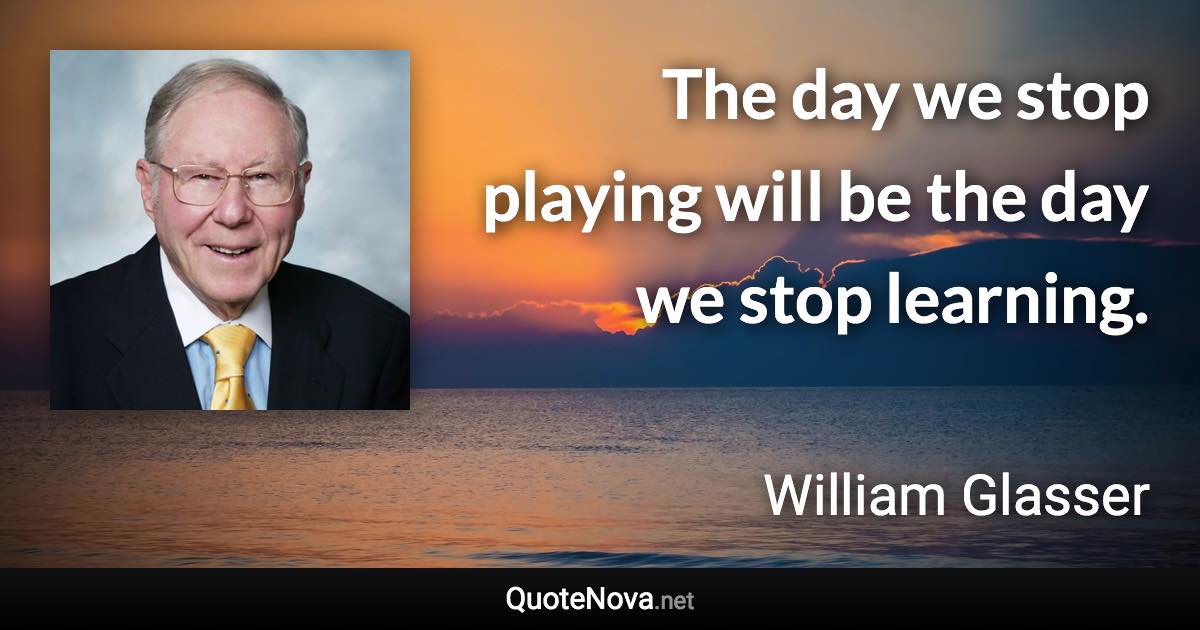 The day we stop playing will be the day we stop learning. - William Glasser quote