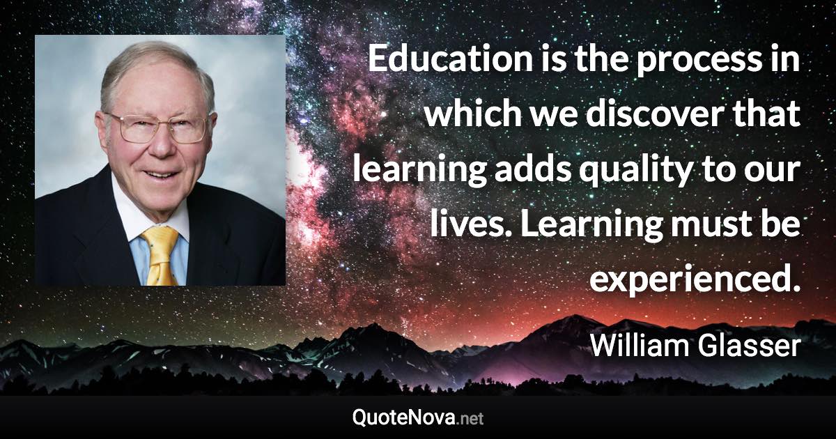 Education is the process in which we discover that learning adds quality to our lives. Learning must be experienced. - William Glasser quote