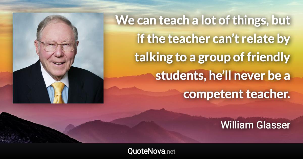 We can teach a lot of things, but if the teacher can’t relate by talking to a group of friendly students, he’ll never be a competent teacher. - William Glasser quote