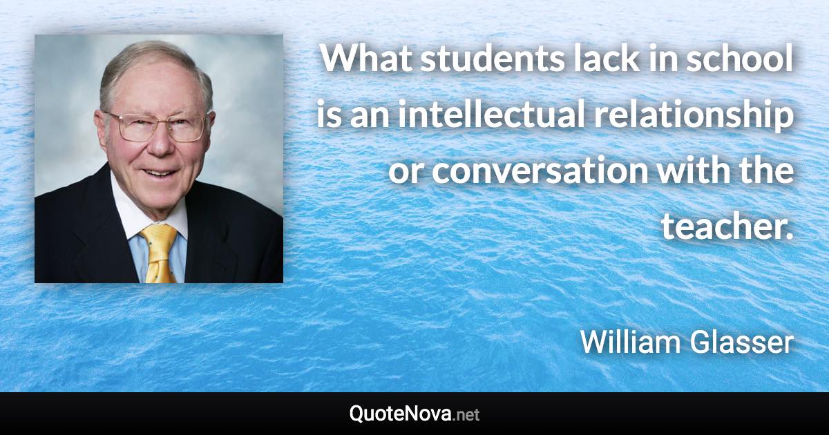 What students lack in school is an intellectual relationship or conversation with the teacher. - William Glasser quote