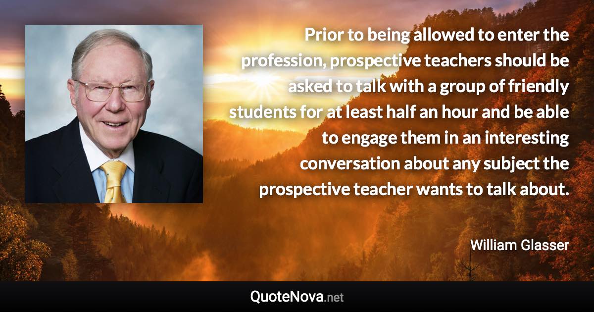 Prior to being allowed to enter the profession, prospective teachers should be asked to talk with a group of friendly students for at least half an hour and be able to engage them in an interesting conversation about any subject the prospective teacher wants to talk about. - William Glasser quote