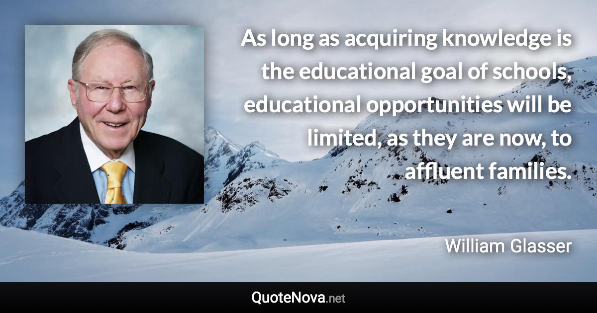 As long as acquiring knowledge is the educational goal of schools, educational opportunities will be limited, as they are now, to affluent families. - William Glasser quote