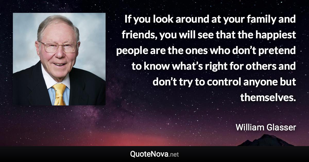 If you look around at your family and friends, you will see that the happiest people are the ones who don’t pretend to know what’s right for others and don’t try to control anyone but themselves. - William Glasser quote
