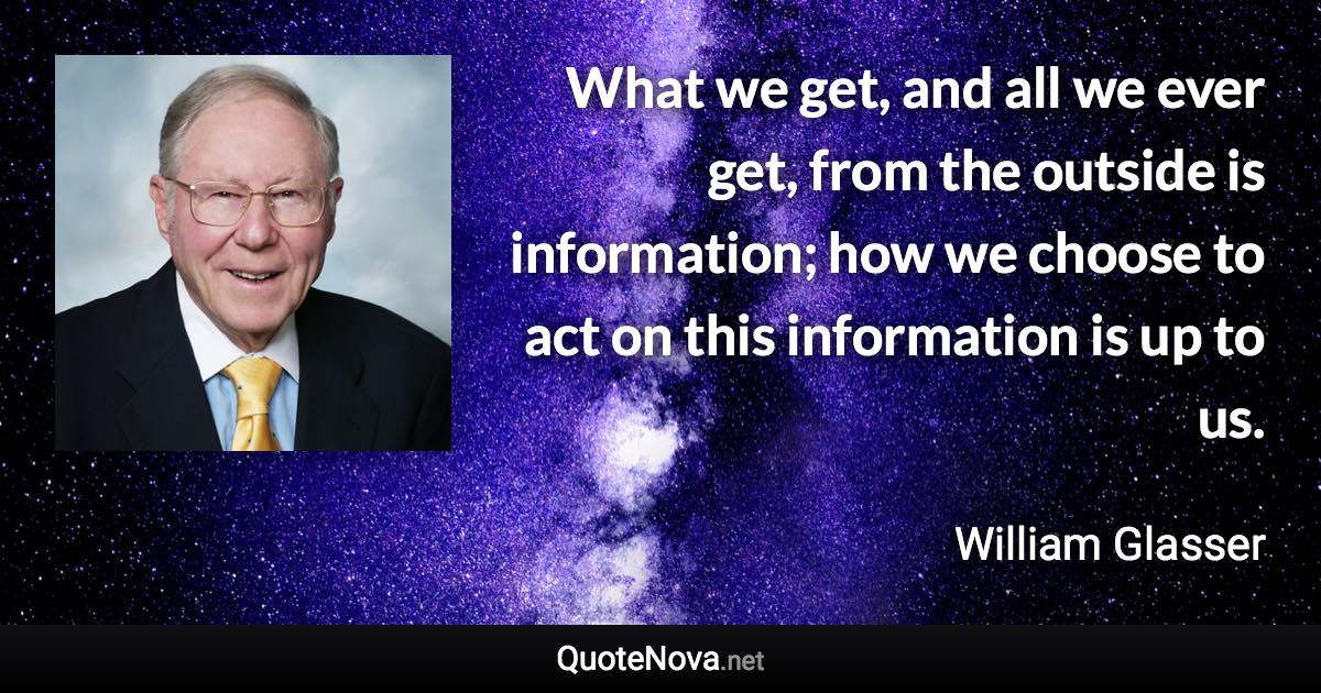 What we get, and all we ever get, from the outside is information; how we choose to act on this information is up to us. - William Glasser quote