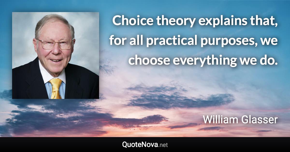 Choice theory explains that, for all practical purposes, we choose everything we do. - William Glasser quote