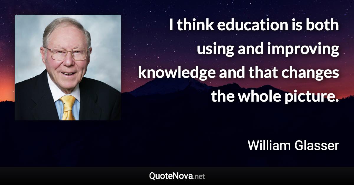 I think education is both using and improving knowledge and that changes the whole picture. - William Glasser quote