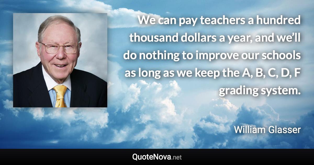 We can pay teachers a hundred thousand dollars a year, and we’ll do nothing to improve our schools as long as we keep the A, B, C, D, F grading system. - William Glasser quote