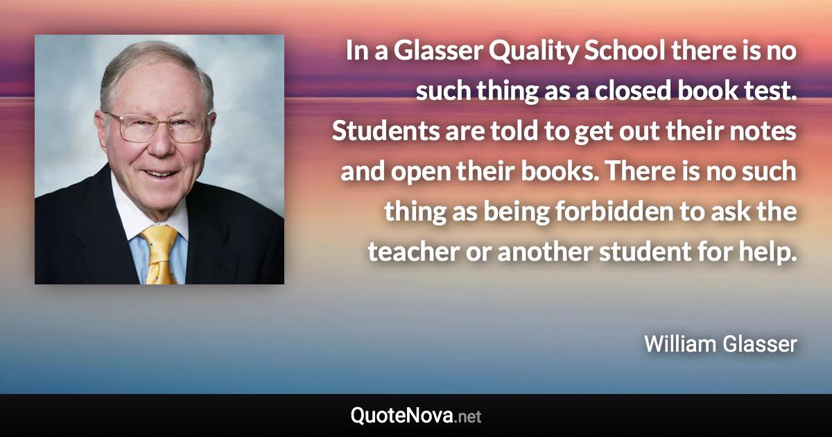 In a Glasser Quality School there is no such thing as a closed book test. Students are told to get out their notes and open their books. There is no such thing as being forbidden to ask the teacher or another student for help. - William Glasser quote