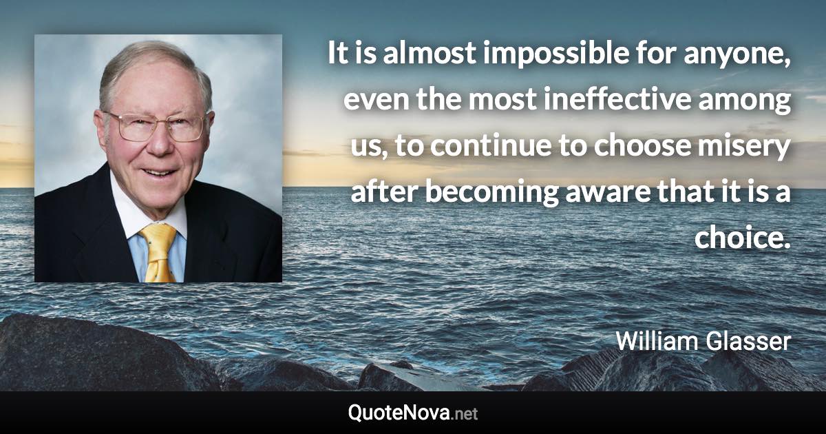 It is almost impossible for anyone, even the most ineffective among us, to continue to choose misery after becoming aware that it is a choice. - William Glasser quote