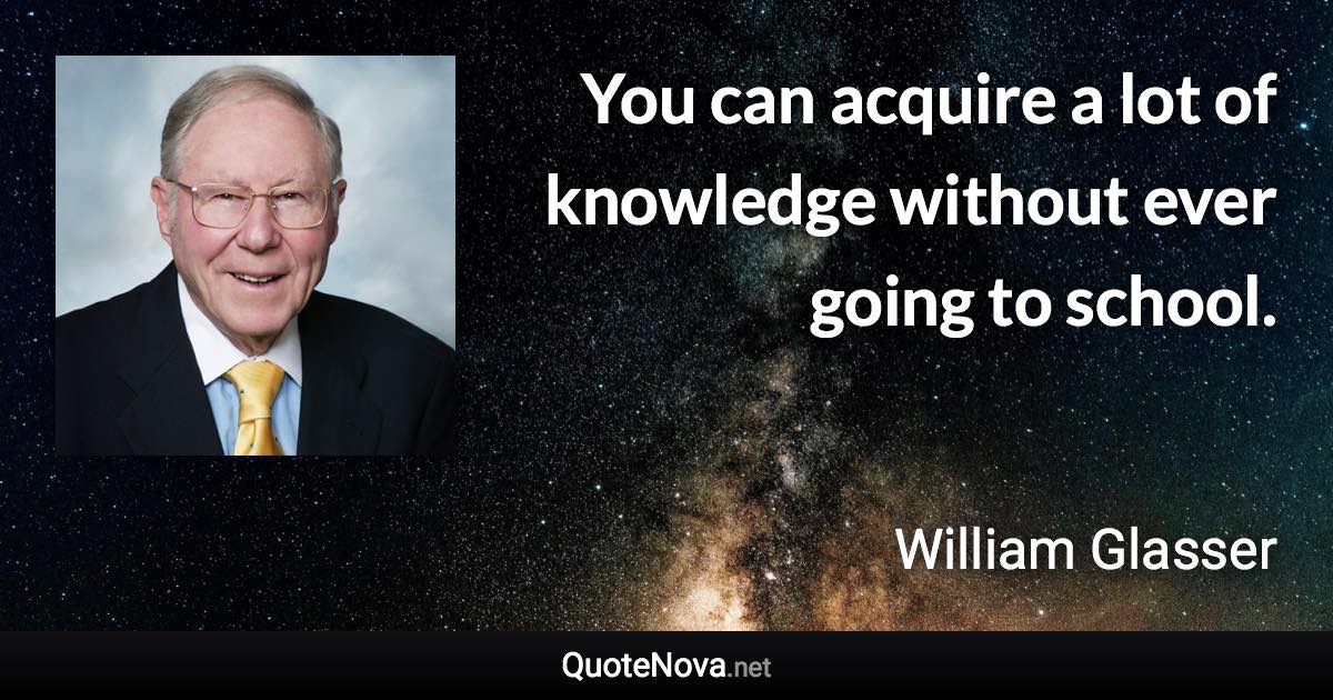 You can acquire a lot of knowledge without ever going to school. - William Glasser quote