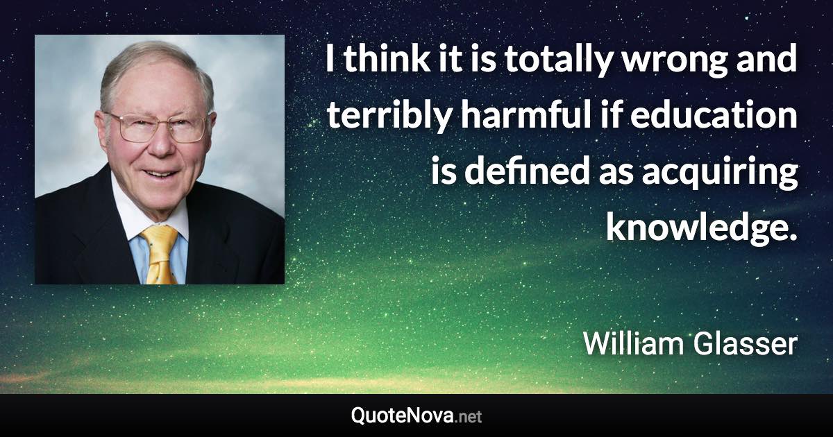 I think it is totally wrong and terribly harmful if education is defined as acquiring knowledge. - William Glasser quote