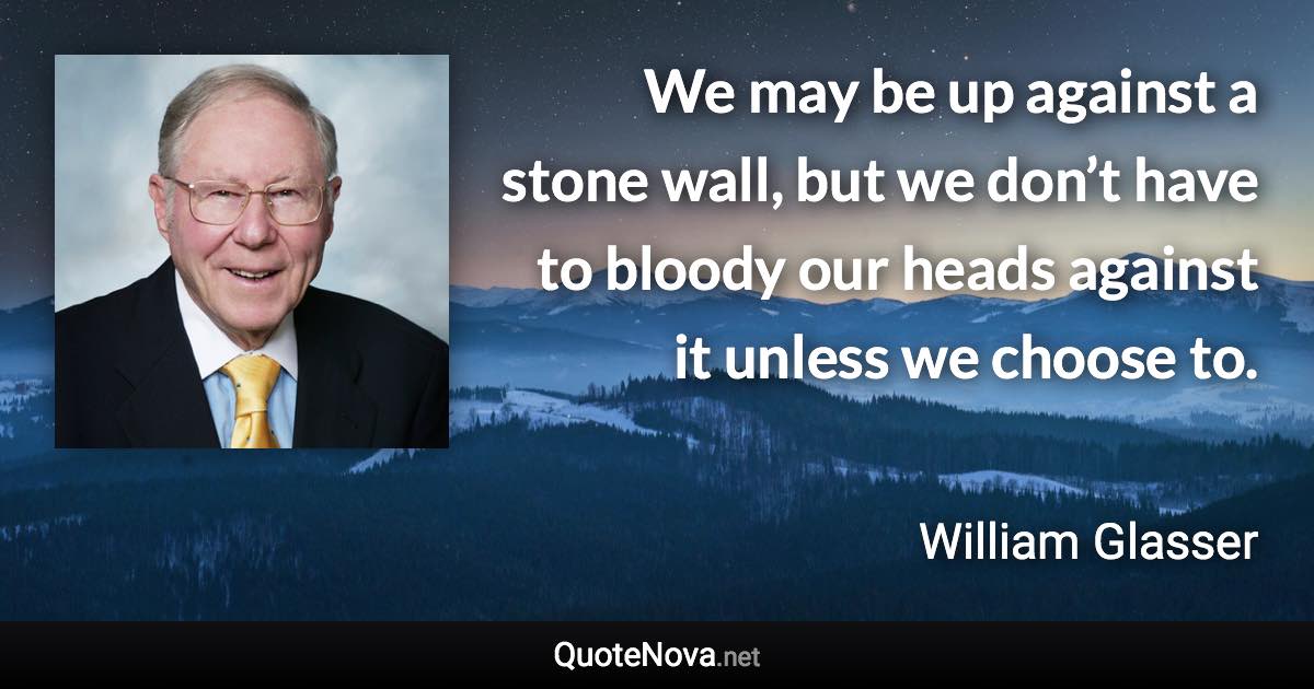 We may be up against a stone wall, but we don’t have to bloody our heads against it unless we choose to. - William Glasser quote