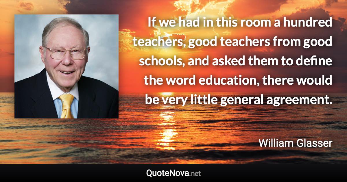 If we had in this room a hundred teachers, good teachers from good schools, and asked them to define the word education, there would be very little general agreement. - William Glasser quote