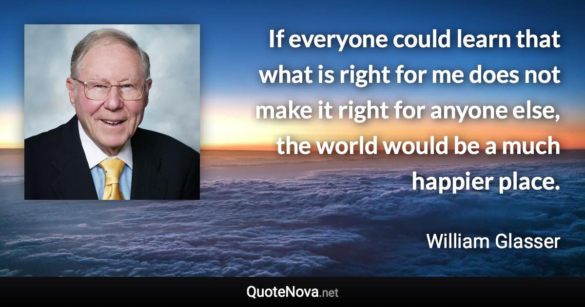 If everyone could learn that what is right for me does not make it right for anyone else, the world would be a much happier place. - William Glasser quote