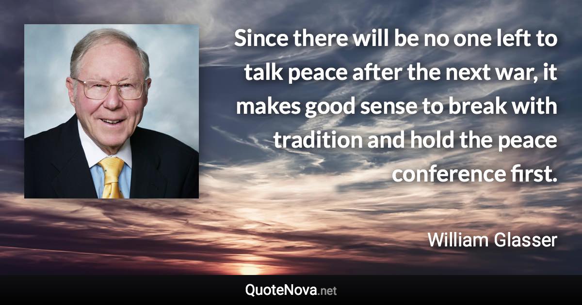 Since there will be no one left to talk peace after the next war, it makes good sense to break with tradition and hold the peace conference first. - William Glasser quote