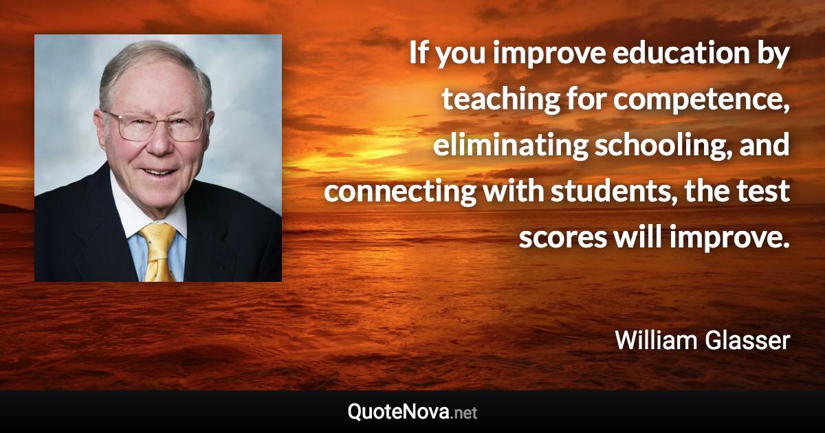 If you improve education by teaching for competence, eliminating schooling, and connecting with students, the test scores will improve. - William Glasser quote