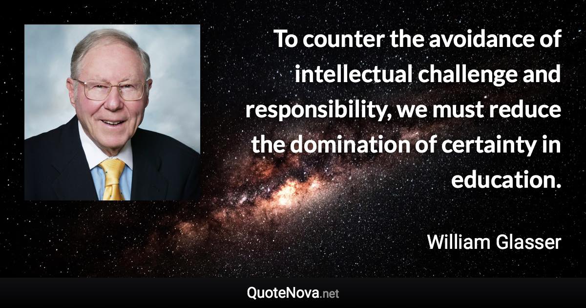 To counter the avoidance of intellectual challenge and responsibility, we must reduce the domination of certainty in education. - William Glasser quote